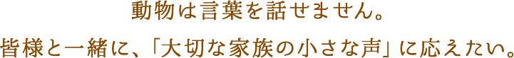 動物は言葉を話せません。 皆様と一緒に、「大切な家族の小さな声」に応えたい。